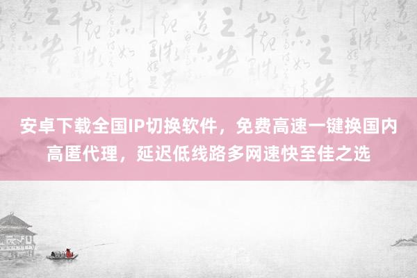 安卓下载全国IP切换软件，免费高速一键换国内高匿代理，延迟低线路多网速快至佳之选
