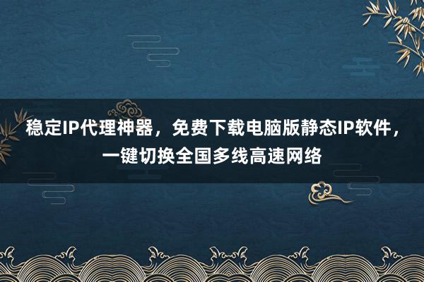 稳定IP代理神器，免费下载电脑版静态IP软件，一键切换全国多线高速网络