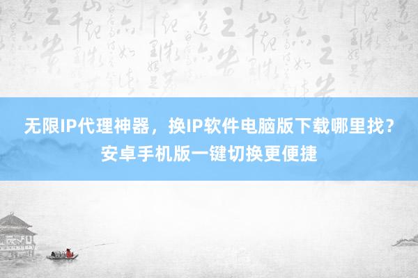 无限IP代理神器，换IP软件电脑版下载哪里找？安卓手机版一键切换更便捷