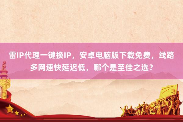 雷IP代理一键换IP，安卓电脑版下载免费，线路多网速快延迟低，哪个是至佳之选？