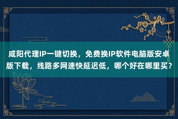 咸阳代理IP一键切换，免费换IP软件电脑版安卓版下载，线路多网速快延迟低，哪个好在哪里买？
