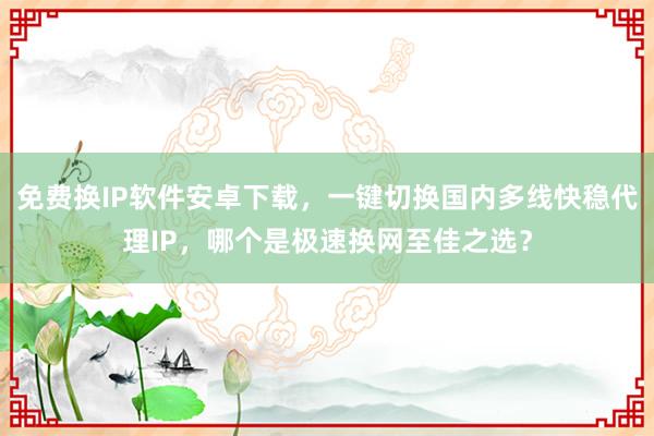 免费换IP软件安卓下载，一键切换国内多线快稳代理IP，哪个是极速换网至佳之选？