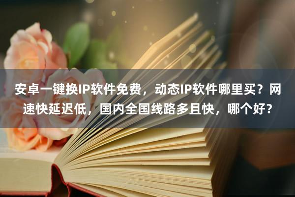 安卓一键换IP软件免费，动态IP软件哪里买？网速快延迟低，国内全国线路多且快，哪个好？