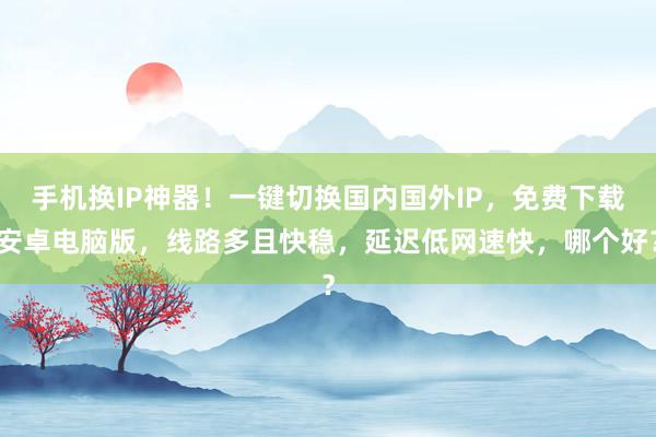 手机换IP神器！一键切换国内国外IP，免费下载安卓电脑版，线路多且快稳，延迟低网速快，哪个好？