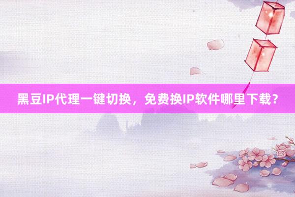 黑豆IP代理一键切换，免费换IP软件哪里下载？