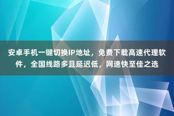 安卓手机一键切换IP地址，免费下载高速代理软件，全国线路多且延迟低，网速快至佳之选