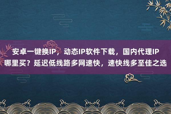 安卓一键换IP，动态IP软件下载，国内代理IP哪里买？延迟低线路多网速快，速快线多至佳之选