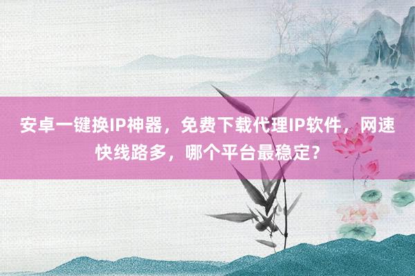安卓一键换IP神器，免费下载代理IP软件，网速快线路多，哪个平台最稳定？