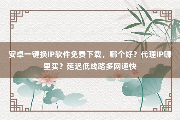 安卓一键换IP软件免费下载，哪个好？代理IP哪里买？延迟低线路多网速快