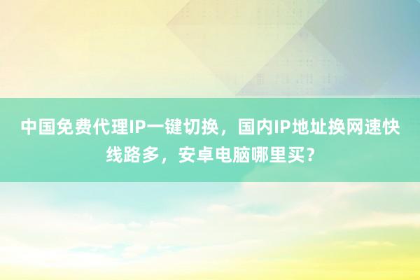 中国免费代理IP一键切换，国内IP地址换网速快线路多，安卓电脑哪里买？