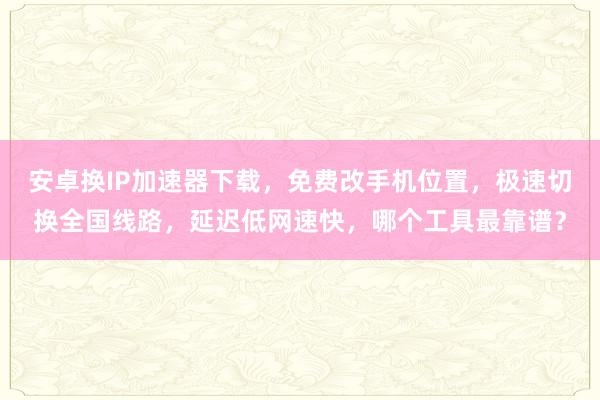 安卓换IP加速器下载，免费改手机位置，极速切换全国线路，延迟低网速快，哪个工具最靠谱？