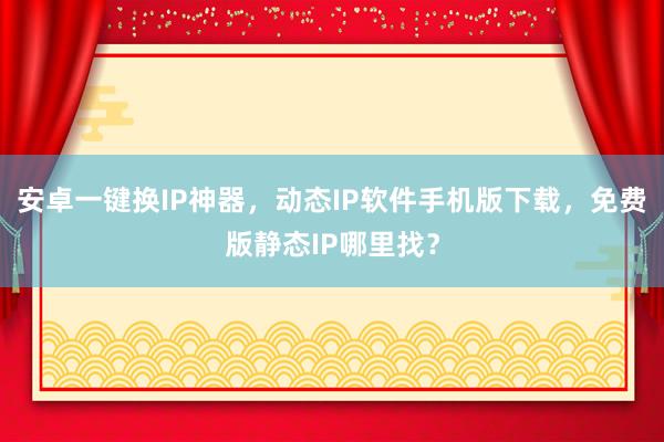 安卓一键换IP神器，动态IP软件手机版下载，免费版静态IP哪里找？