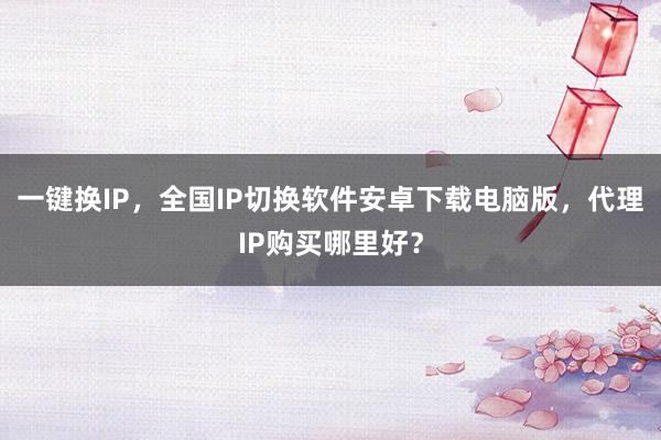 一键换IP，全国IP切换软件安卓下载电脑版，代理IP购买哪里好？