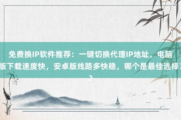 免费换IP软件推荐：一键切换代理IP地址，电脑版下载速度快，安卓版线路多快稳，哪个是最佳选择？