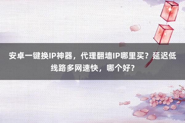 安卓一键换IP神器，代理翻墙IP哪里买？延迟低线路多网速快，哪个好？