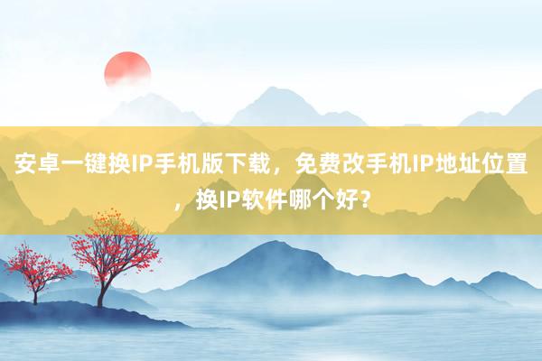 安卓一键换IP手机版下载，免费改手机IP地址位置，换IP软件哪个好？