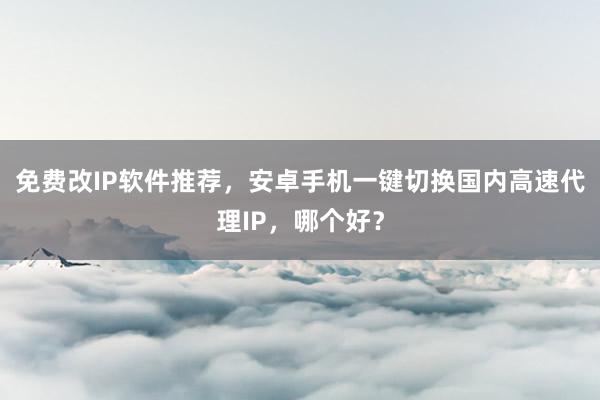 免费改IP软件推荐，安卓手机一键切换国内高速代理IP，哪个好？