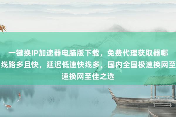 一键换IP加速器电脑版下载，免费代理获取器哪个好？线路多且快，延迟低速快线多，国内全国极速换网至佳之选