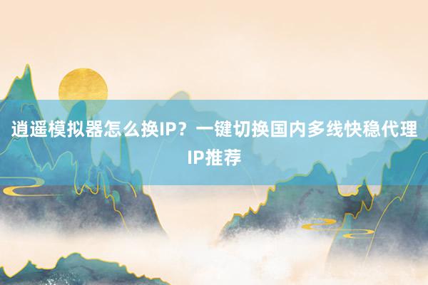 逍遥模拟器怎么换IP？一键切换国内多线快稳代理IP推荐