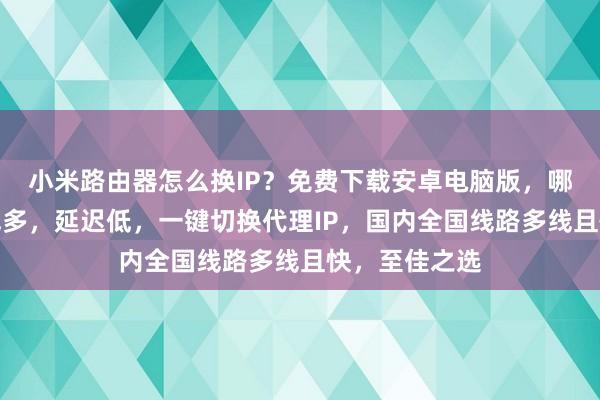 小米路由器怎么换IP？免费下载安卓电脑版，哪个好？速快线多，延迟低，一键切换代理IP，国内全国线路多线且快，至佳之选