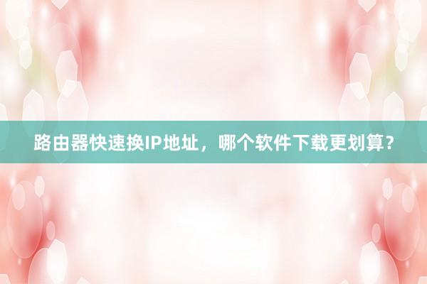 路由器快速换IP地址，哪个软件下载更划算？