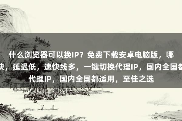 什么浏览器可以换IP？免费下载安卓电脑版，哪个好？线路多且快，延迟低，速快线多，一键切换代理IP，国内全国都适用，至佳之选