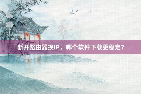 断开路由器换IP，哪个软件下载更稳定？