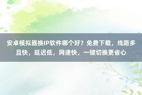 安卓模拟器换IP软件哪个好？免费下载，线路多且快，延迟低，网速快，一键切换更省心