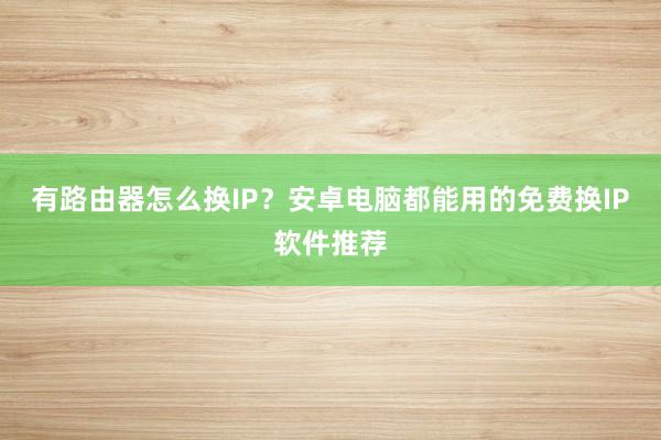 有路由器怎么换IP？安卓电脑都能用的免费换IP软件推荐