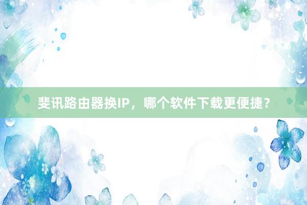 斐讯路由器换IP，哪个软件下载更便捷？