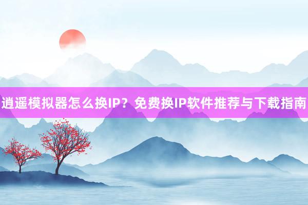 逍遥模拟器怎么换IP？免费换IP软件推荐与下载指南