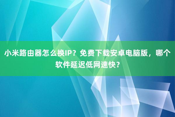 小米路由器怎么换IP？免费下载安卓电脑版，哪个软件延迟低网速快？