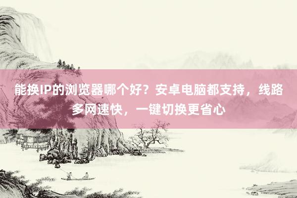 能换IP的浏览器哪个好？安卓电脑都支持，线路多网速快，一键切换更省心