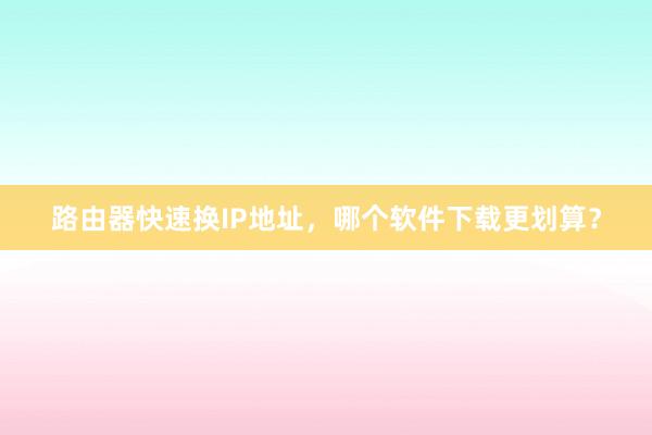 路由器快速换IP地址，哪个软件下载更划算？