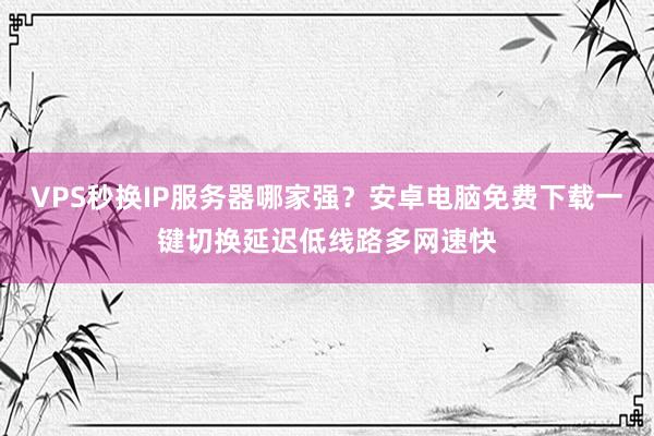 VPS秒换IP服务器哪家强？安卓电脑免费下载一键切换延迟低线路多网速快