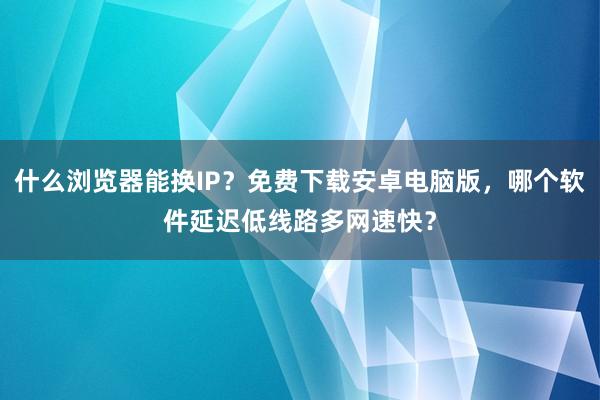 什么浏览器能换IP？免费下载安卓电脑版，哪个软件延迟低线路多网速快？