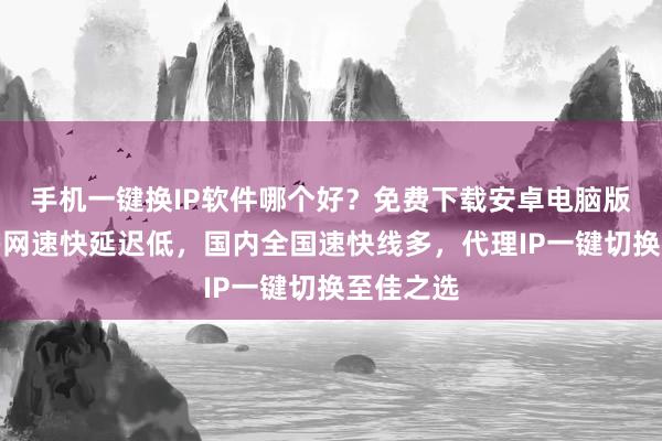 手机一键换IP软件哪个好？免费下载安卓电脑版，线路多网速快延迟低，国内全国速快线多，代理IP一键切换至佳之选
