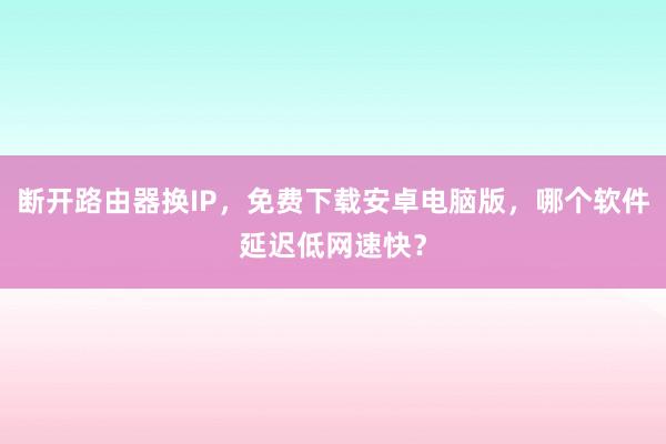 断开路由器换IP，免费下载安卓电脑版，哪个软件延迟低网速快？