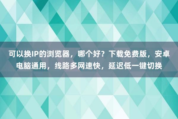 可以换IP的浏览器，哪个好？下载免费版，安卓电脑通用，线路多网速快，延迟低一键切换