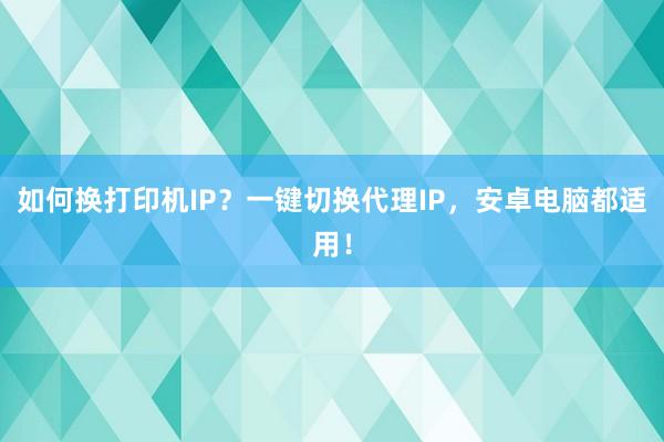 如何换打印机IP？一键切换代理IP，安卓电脑都适用！