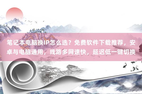 笔记本电脑换IP怎么选？免费软件下载推荐，安卓与电脑通用，线路多网速快，延迟低一键切换