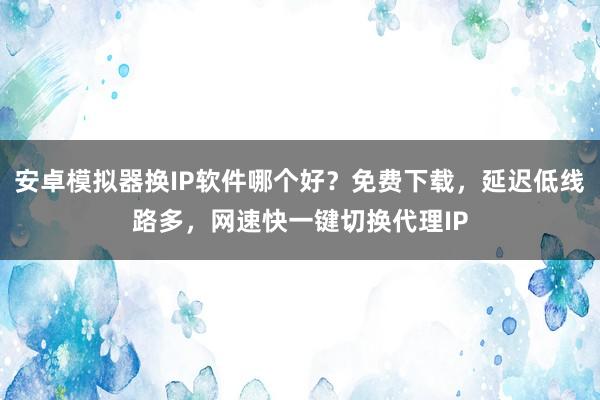 安卓模拟器换IP软件哪个好？免费下载，延迟低线路多，网速快一键切换代理IP