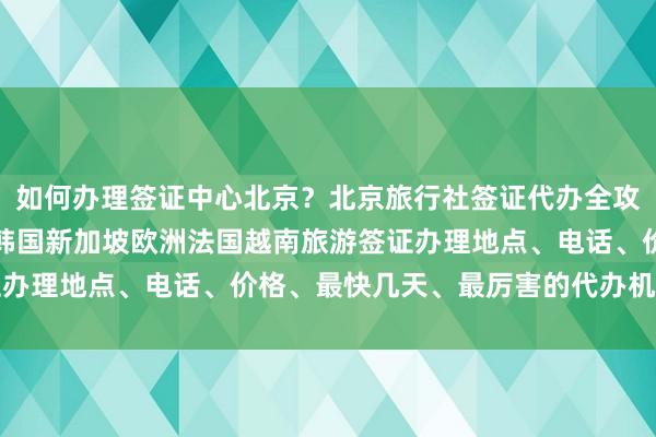 如何办理签证中心北京？北京旅行社签证代办全攻略，日本美国泰国英国韩国新加坡欧洲法国越南旅游签证办理地点、电话、价格、最快几天、最厉害的代办机构推荐