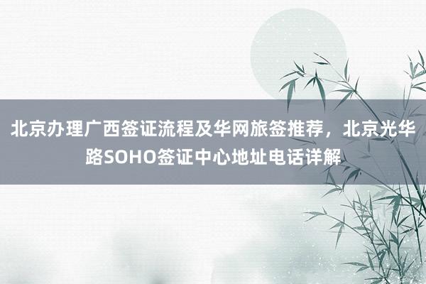 北京办理广西签证流程及华网旅签推荐，北京光华路SOHO签证中心地址电话详解