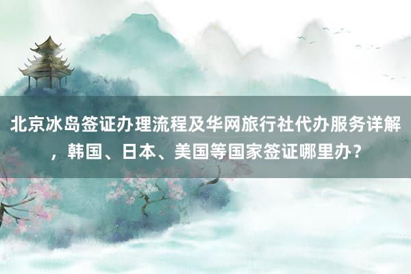 北京冰岛签证办理流程及华网旅行社代办服务详解，韩国、日本、美国等国家签证哪里办？