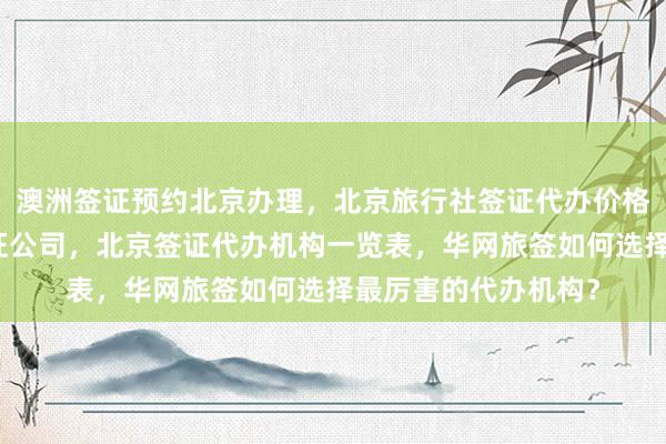 澳洲签证预约北京办理，北京旅行社签证代办价格，北京代办出国签证公司，北京签证代办机构一览表，华网旅签如何选择最厉害的代办机构？