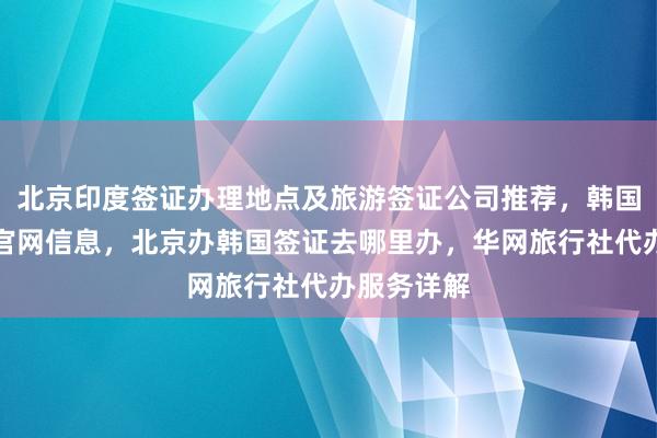 北京印度签证办理地点及旅游签证公司推荐，韩国签证中心官网信息，北京办韩国签证去哪里办，华网旅行社代办服务详解
