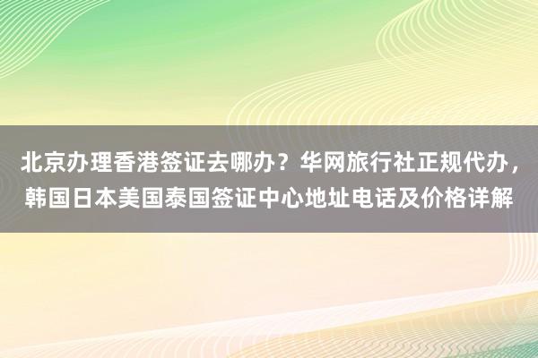 北京办理香港签证去哪办？华网旅行社正规代办，韩国日本美国泰国签证中心地址电话及价格详解