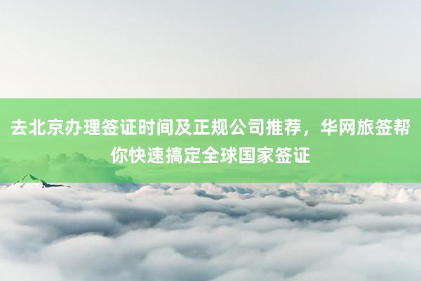 去北京办理签证时间及正规公司推荐，华网旅签帮你快速搞定全球国家签证