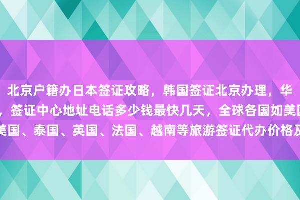 北京户籍办日本签证攻略，韩国签证北京办理，华网旅行社正规代办机构，签证中心地址电话多少钱最快几天，全球各国如美国、泰国、英国、法国、越南等旅游签证代办价格及如何选择最厉害的机构